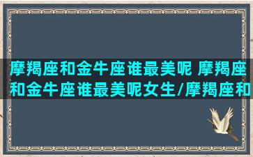 摩羯座和金牛座谁最美呢 摩羯座和金牛座谁最美呢女生/摩羯座和金牛座谁最美呢 摩羯座和金牛座谁最美呢女生-我的网站